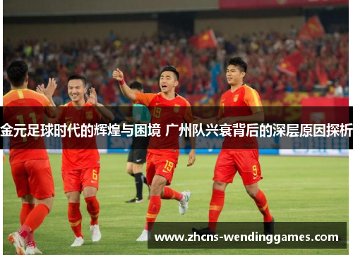 金元足球时代的辉煌与困境 广州队兴衰背后的深层原因探析 金元足球时代的辉煌与困境 广州队兴衰背后的深层原因探析