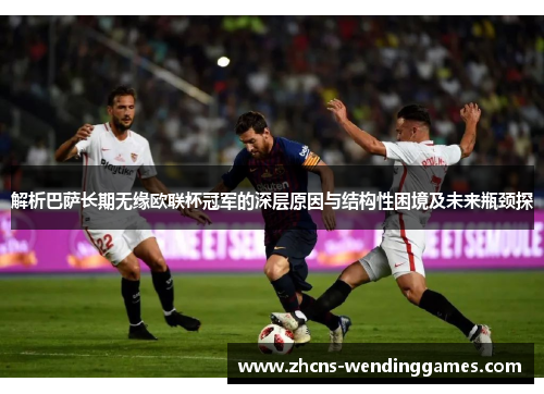 解析巴萨长期无缘欧联杯冠军的深层原因与结构性困境及未来瓶颈探