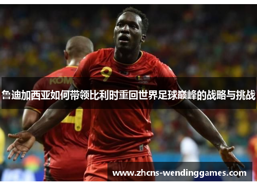 鲁迪加西亚如何带领比利时重回世界足球巅峰的战略与挑战 鲁迪加西亚如何带领比利时重回世界足球巅峰的战略与挑战
