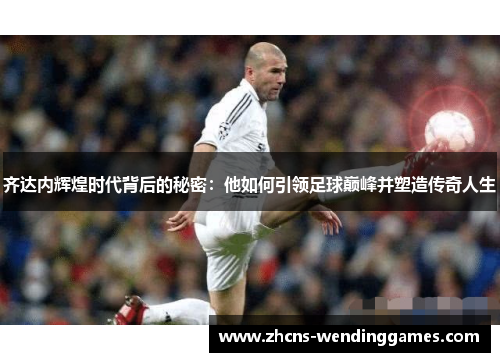 齐达内辉煌时代背后的秘密：他如何引领足球巅峰并塑造传奇人生
