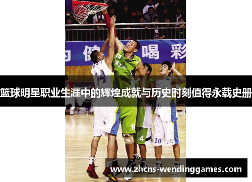 篮球明星职业生涯中的辉煌成就与历史时刻值得永载史册 篮球明星职业生涯中的辉煌成就与历史时刻值得永载史册